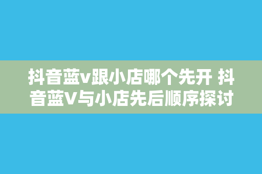 抖音蓝v跟小店哪个先开 抖音蓝V与小店先后顺序探讨：揭秘抖音商业生态布局