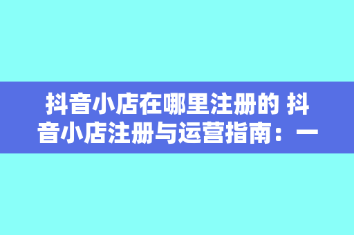 抖音小店在哪里注册的 抖音小店注册与运营指南：一站式了解抖音小店注册、使用和推广策略