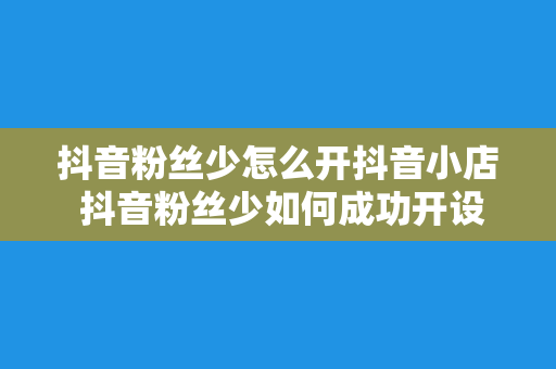 抖音粉丝少怎么开抖音小店 抖音粉丝少如何成功开设抖音小店：实用指南详解流程与策略