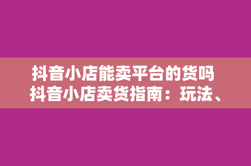 抖音小店能卖平台的货吗 抖音小店卖货指南：玩法、策略与注意事项