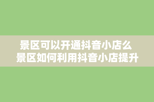 景区可以开通抖音小店么 景区如何利用抖音小店提升知名度和营收？