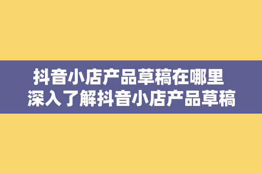 抖音小店产品草稿在哪里 深入了解抖音小店产品草稿：无处不见的创意源泉