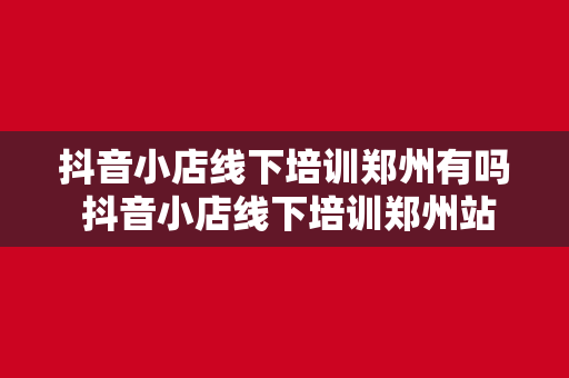 抖音小店线下培训郑州有吗 抖音小店线下培训郑州站：开启电商新玩法