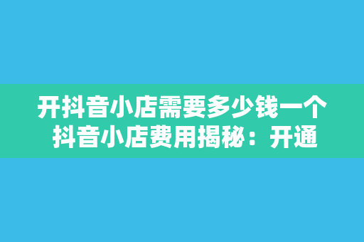 开抖音小店需要多少钱一个 抖音小店费用揭秘：开通、运营成本与盈利分析