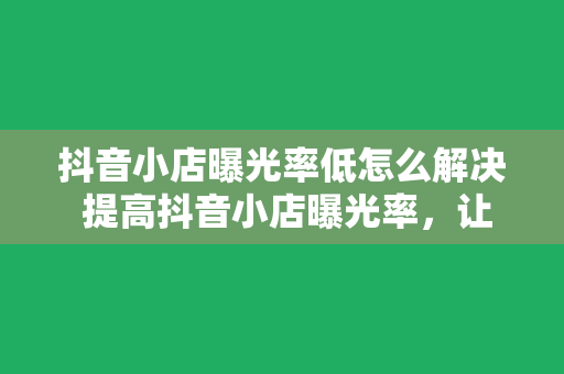 抖音小店曝光率低怎么解决 提高抖音小店曝光率，让你的商品脱颖而出