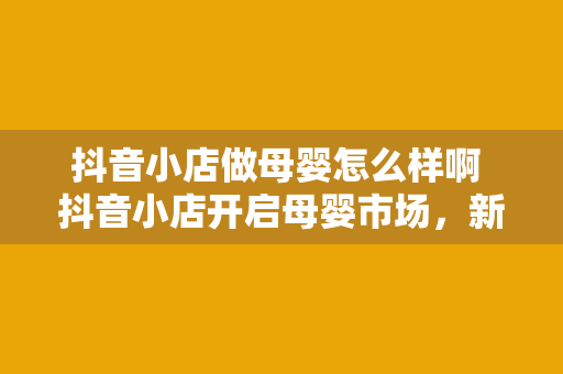 抖音小店做母婴怎么样啊 抖音小店开启母婴市场，新手妈妈的首选平台