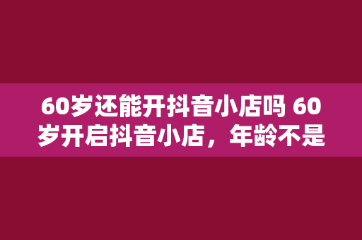 60岁还能开抖音小店吗 60岁开启抖音小店，年龄不是问题，创业之路漫漫可期