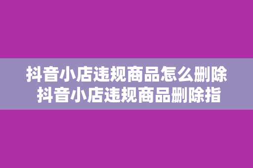 抖音小店违规商品怎么删除 抖音小店违规商品删除指南：轻松解决违规商品问题