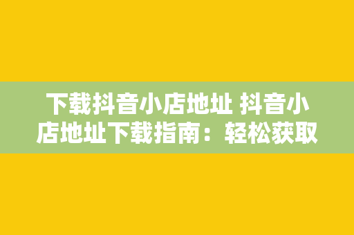 下载抖音小店地址 抖音小店地址下载指南：轻松获取商品来源、物流信息及联系方式