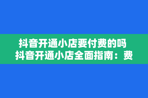 抖音开通小店要付费的吗 抖音开通小店全面指南：费用、流程与运营策略