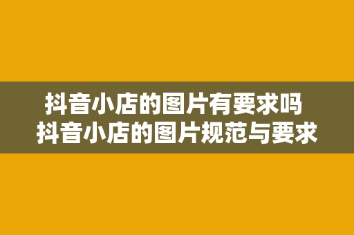 抖音小店的图片有要求吗 抖音小店的图片规范与要求全面解析