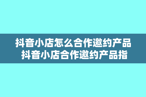 抖音小店怎么合作邀约产品 抖音小店合作邀约产品指南：轻松搭上短视频营销快车