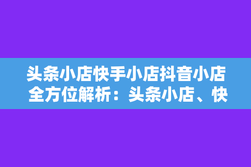 头条小店快手小店抖音小店 全方位解析：头条小店、快手小店、抖音小店，开启电商新玩法