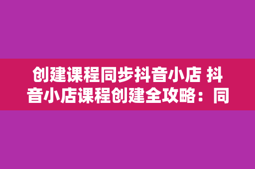 创建课程同步抖音小店 抖音小店课程创建全攻略：同步课程轻松赚钱