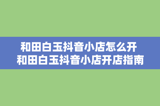 和田白玉抖音小店怎么开 和田白玉抖音小店开店指南：从入门到精通