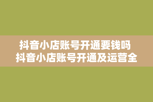 抖音小店账号开通要钱吗 抖音小店账号开通及运营全攻略：费用、功能与盈利模式一览无余