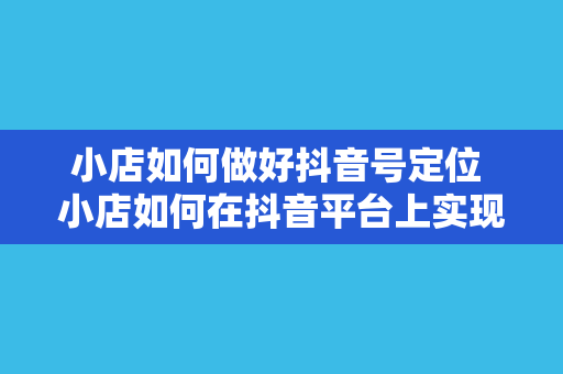 小店如何做好抖音号定位 小店如何在抖音平台上实现精准定位与快速发展