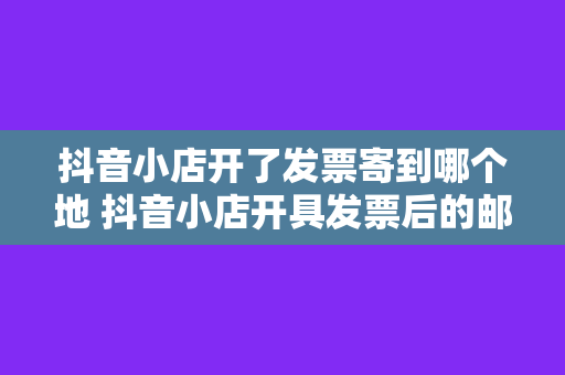 抖音小店开了发票寄到哪个地 抖音小店开具发票后的邮寄地址详解