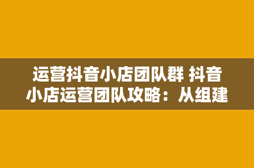 运营抖音小店团队群 抖音小店运营团队攻略：从组建到爆款打造，全方位指南