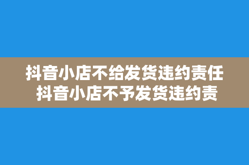 抖音小店不给发货违约责任 抖音小店不予发货违约责任解析及维权指南