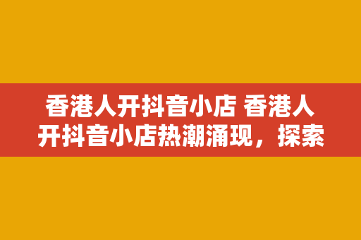 香港人开抖音小店 香港人开抖音小店热潮涌现，探索短视频电商新商机