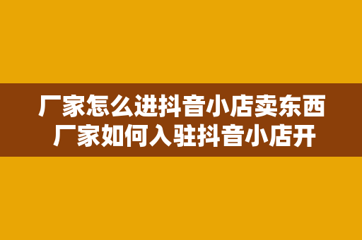 厂家怎么进抖音小店卖东西 厂家如何入驻抖音小店开疆拓土，实现电商新突破