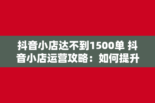 抖音小店达不到1500单 抖音小店运营攻略：如何提升订单量突破1500单大关