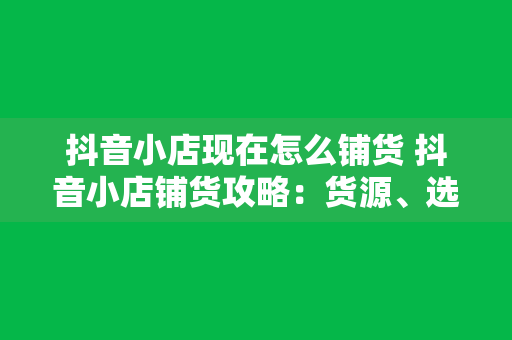 抖音小店现在怎么铺货 抖音小店铺货攻略：货源、选品、运营一站式解决方案