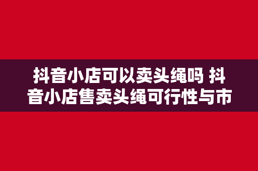 抖音小店可以卖头绳吗 抖音小店售卖头绳可行性与市场分析