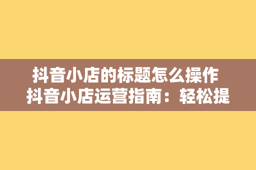 抖音小店的标题怎么操作 抖音小店运营指南：轻松提高曝光率与转化率