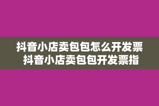 抖音小店卖包包怎么开发票 抖音小店卖包包开发票指南：流程、规范与实操技巧