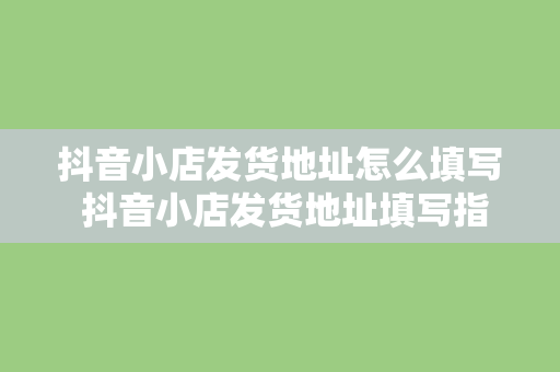 抖音小店发货地址怎么填写 抖音小店发货地址填写指南：轻松上手，精准无误