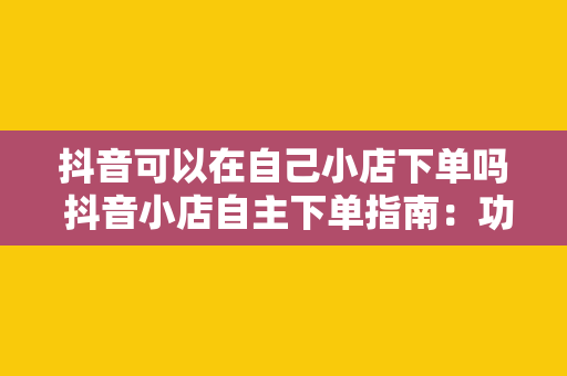 抖音可以在自己小店下单吗 抖音小店自主下单指南：功能解析与操作流程详解