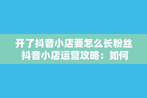 开了抖音小店要怎么长粉丝 抖音小店运营攻略：如何快速涨粉并提升转化率