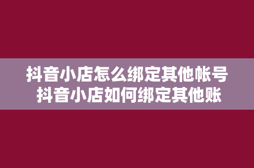 抖音小店怎么绑定其他帐号 抖音小店如何绑定其他账号？全方位指南助您轻松操作！