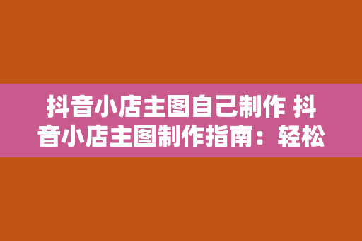 抖音小店主图自己制作 抖音小店主图制作指南：轻松打造高转化率视觉盛宴