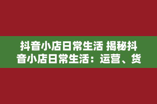 抖音小店日常生活 揭秘抖音小店日常生活：运营、货源、物流与营销策略