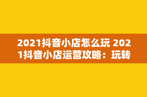 2021抖音小店怎么玩 2021抖音小店运营攻略：玩转短视频电商新风口