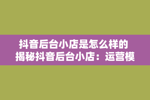 抖音后台小店是怎么样的 揭秘抖音后台小店：运营模式、功能特点与未来发展