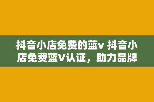 抖音小店免费的蓝v 抖音小店免费蓝V认证，助力品牌形象提升