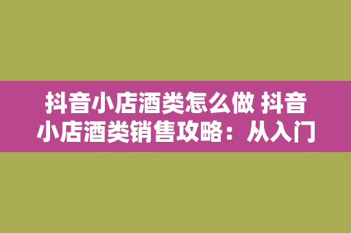 抖音小店酒类怎么做 抖音小店酒类销售攻略：从入门到精通