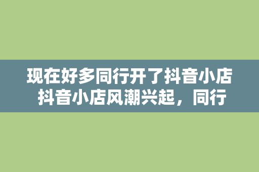 现在好多同行开了抖音小店 抖音小店风潮兴起，同行纷纷入场，探索直播电商新蓝海