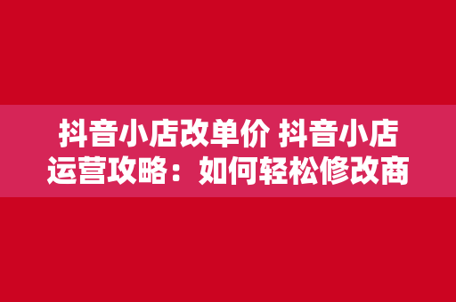 抖音小店改单价 抖音小店运营攻略：如何轻松修改商品单价？