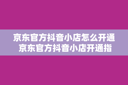 京东官方抖音小店怎么开通 京东官方抖音小店开通指南：轻松上手，一步到位