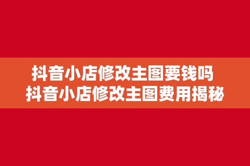 抖音小店修改主图要钱吗 抖音小店修改主图费用揭秘：一文详解免费与付费修改方法