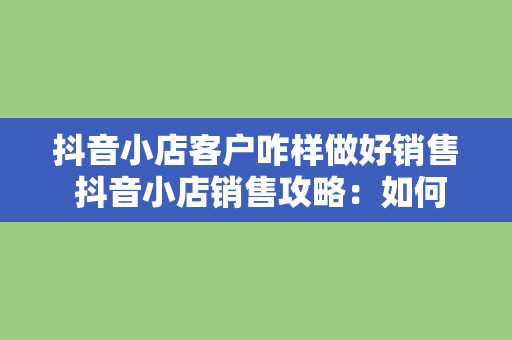 抖音小店客户咋样做好销售 抖音小店销售攻略：如何抓住客户的心智，实现业绩翻倍？