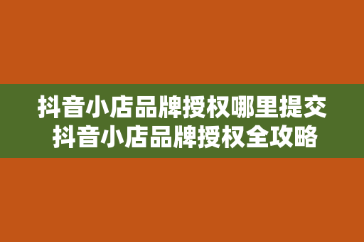 抖音小店品牌授权哪里提交 抖音小店品牌授权全攻略：一站式解决品牌授权难题