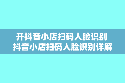 开抖音小店扫码人脸识别 抖音小店扫码人脸识别详解：开通流程、功能优势与应用场景