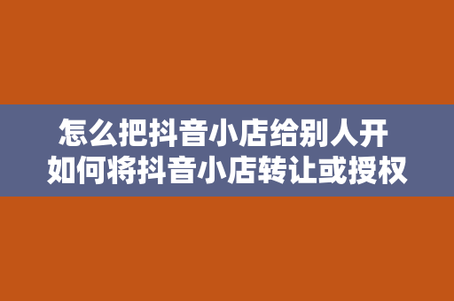 怎么把抖音小店给别人开 如何将抖音小店转让或授权给他人运营