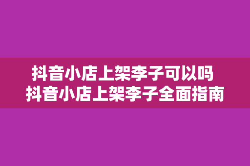 抖音小店上架李子可以吗 抖音小店上架李子全面指南：政策合规、品种选择、营销策略